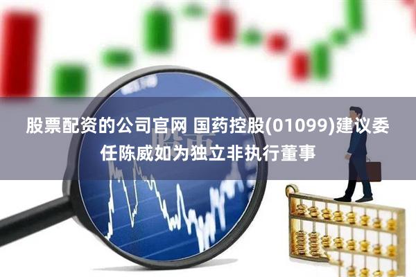 股票配资的公司官网 国药控股(01099)建议委任陈威如为独立非执行董事