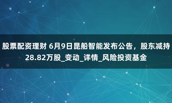 股票配资理财 6月9日昆船智能发布公告，股东减持28.82万股_变动_详情_风险投资基金