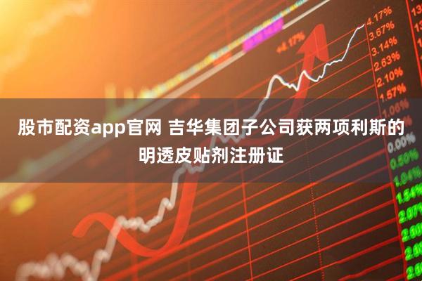 股市配资app官网 吉华集团子公司获两项利斯的明透皮贴剂注册证