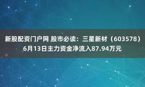 新股配资门户网 股市必读：三星新材（603578）6月13日主力资金净流入87.94万元
