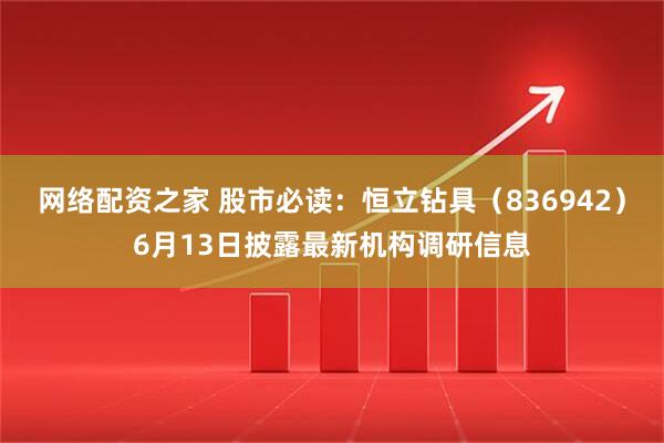 网络配资之家 股市必读：恒立钻具（836942）6月13日披露最新机构调研信息
