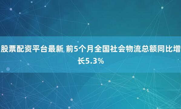 股票配资平台最新 前5个月全国社会物流总额同比增长5.3%