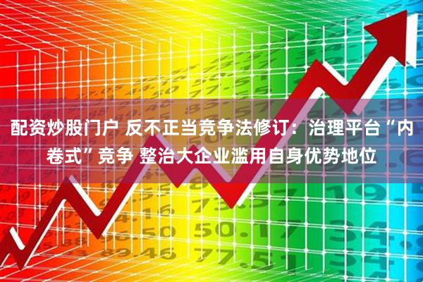 配资炒股门户 反不正当竞争法修订：治理平台“内卷式”竞争 整治大企业滥用自身优势地位