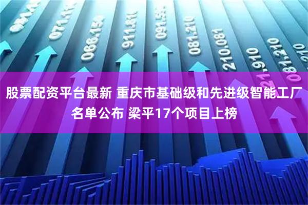 股票配资平台最新 重庆市基础级和先进级智能工厂名单公布 梁平17个项目上榜