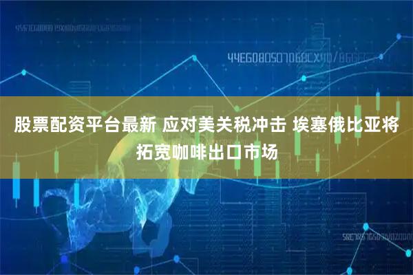 股票配资平台最新 应对美关税冲击 埃塞俄比亚将拓宽咖啡出口市场