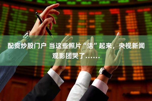 配资炒股门户 当这些照片“活”起来，央视新闻观影团哭了……