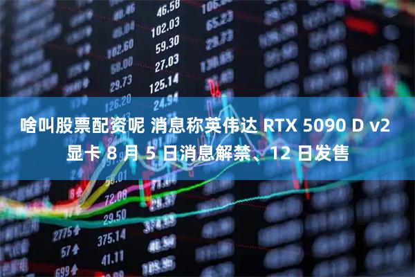 啥叫股票配资呢 消息称英伟达 RTX 5090 D v2 显卡 8 月 5 日消息解禁、12 日发售