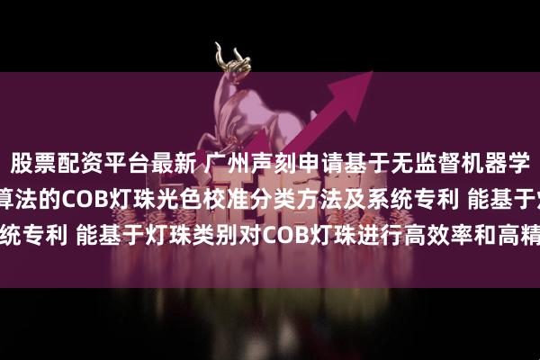 股票配资平台最新 广州声刻申请基于无监督机器学习和K-means聚类算法的COB灯珠光色校准分类方法及系统专利 能基于灯珠类别对COB灯珠进行高效率和高精度地光色校准