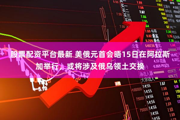 股票配资平台最新 美俄元首会晤15日在阿拉斯加举行，或将涉及俄乌领土交换