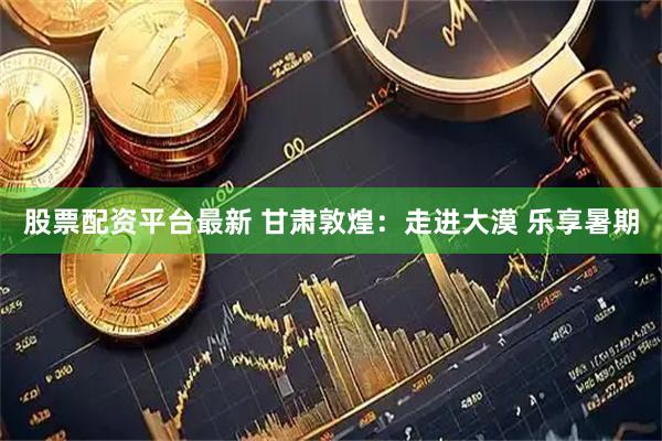 股票配资平台最新 甘肃敦煌：走进大漠 乐享暑期