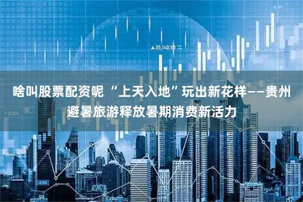 啥叫股票配资呢 “上天入地”玩出新花样——贵州避暑旅游释放暑期消费新活力