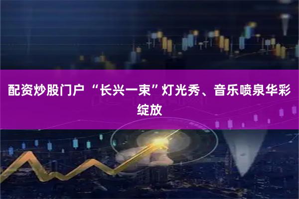 配资炒股门户 “长兴一束”灯光秀、音乐喷泉华彩绽放