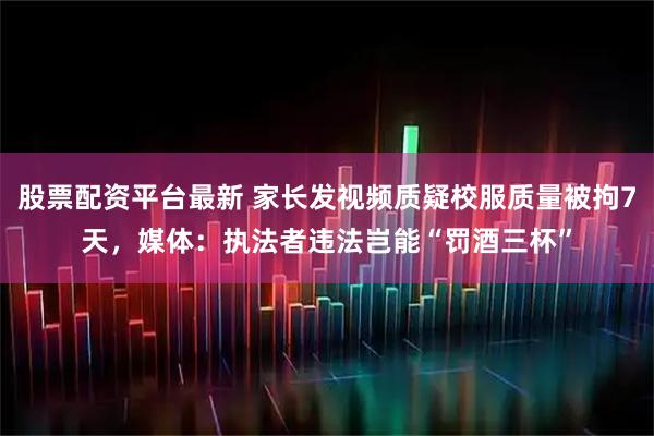 股票配资平台最新 家长发视频质疑校服质量被拘7天，媒体：执法者违法岂能“罚酒三杯”