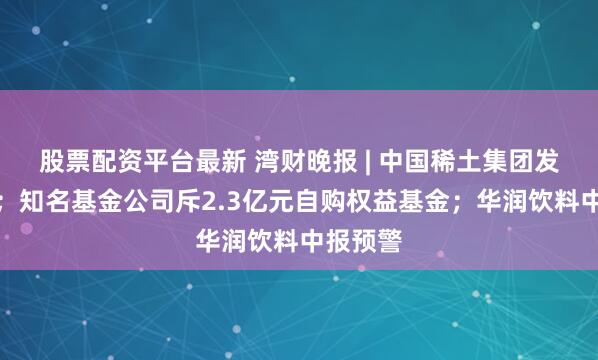 股票配资平台最新 湾财晚报 | 中国稀土集团发布声明；知名基金公司斥2.3亿元自购权益基金；华润饮料中报预警