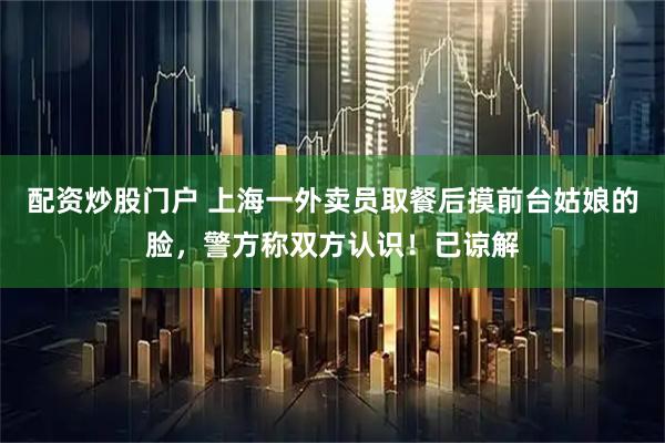 配资炒股门户 上海一外卖员取餐后摸前台姑娘的脸，警方称双方认识！已谅解