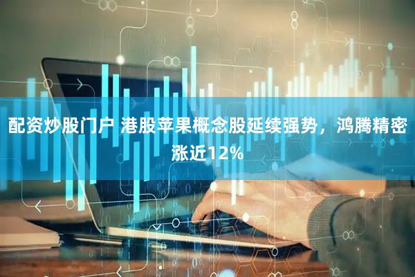配资炒股门户 港股苹果概念股延续强势，鸿腾精密涨近12%