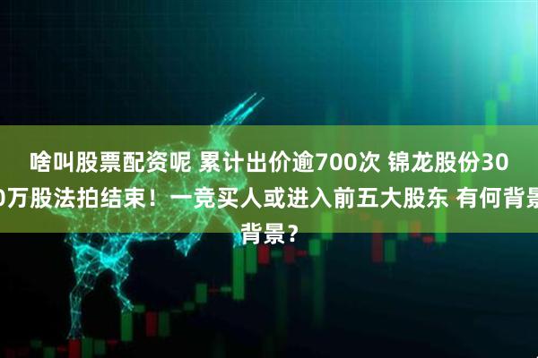 啥叫股票配资呢 累计出价逾700次 锦龙股份3000万股法拍结束！一竞买人或进入前五大股东 有何背景？