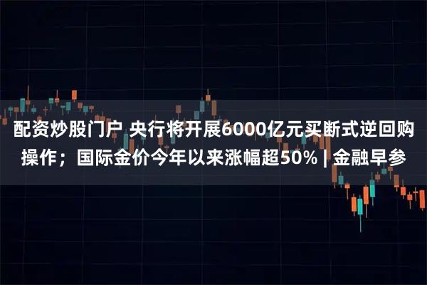 配资炒股门户 央行将开展6000亿元买断式逆回购操作；国际金价今年以来涨幅超50% | 金融早参