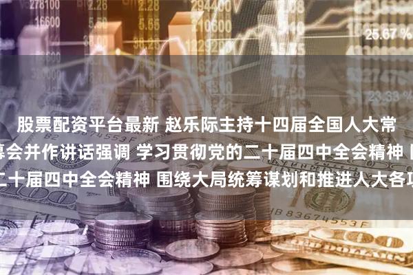 股票配资平台最新 赵乐际主持十四届全国人大常委会第十八次会议闭幕会并作讲话强调 学习贯彻党的二十届四中全会精神 围绕大局统筹谋划和推进人大各项工作
