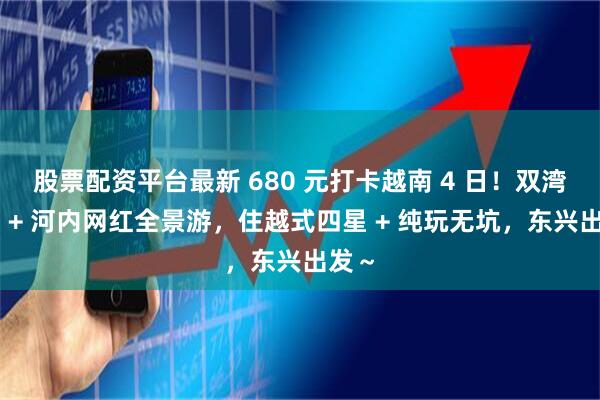 股票配资平台最新 680 元打卡越南 4 日！双湾三岛 + 河内网红全景游，住越式四星 + 纯玩无坑，东兴出发～