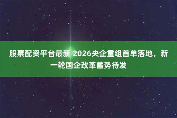股票配资平台最新 2026央企重组首单落地，新一轮国企改革蓄势待发