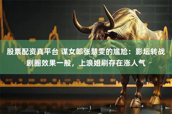 股票配资真平台 谋女郎张慧雯的尴尬：影坛转战剧圈效果一般，上浪姐刷存在涨人气