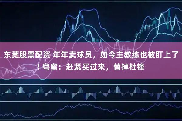 东莞股票配资 年年卖球员，如今主教练也被盯上了! 粤蜜：赶紧买过来，替掉杜锋