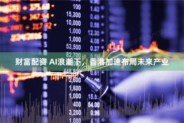 财富配资 AI浪潮下，香港加速布局未来产业