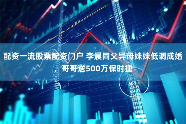 配资一流股票配资门户 李晨同父异母妹妹低调成婚，哥哥送500万保时捷
