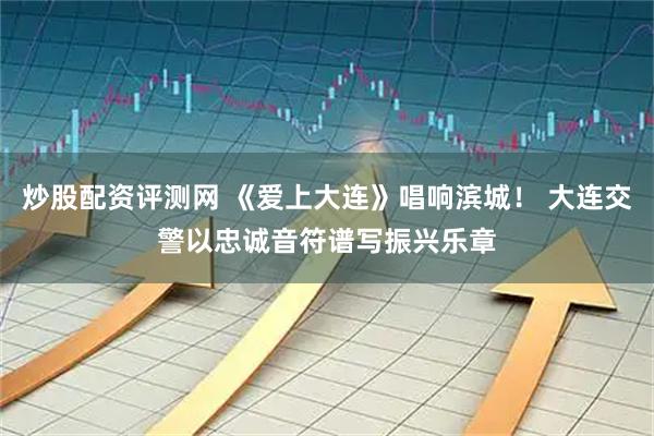 炒股配资评测网 《爱上大连》唱响滨城！ 大连交警以忠诚音符谱写振兴乐章
