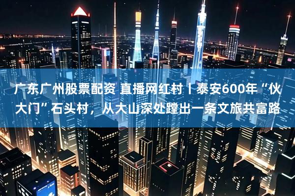 广东广州股票配资 直播网红村丨泰安600年“伙大门”石头村，从大山深处蹚出一条文旅共富路
