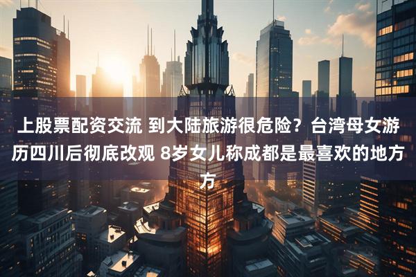 上股票配资交流 到大陆旅游很危险？台湾母女游历四川后彻底改观 8岁女儿称成都是最喜欢的地方