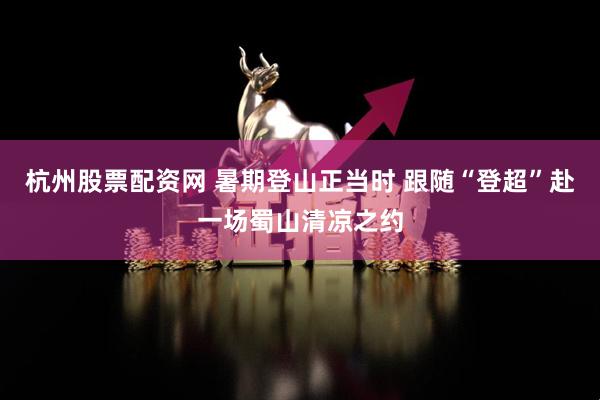 杭州股票配资网 暑期登山正当时 跟随“登超”赴一场蜀山清凉之约
