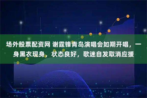 场外股票配资网 谢霆锋青岛演唱会如期开唱，一身黑衣现身，状态良好，歌迷自发取消应援