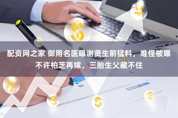 配资网之家 御用名医曝谢贤生前猛料,难怪被曝不许柏芝再嫁,三胎生父藏不住