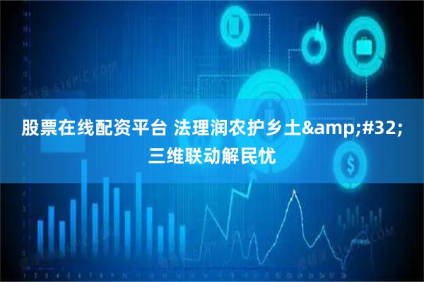股票在线配资平台 法理润农护乡土 三维联动解民忧
