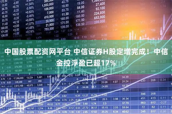 中国股票配资网平台 中信证券H股定增完成！中信金控浮盈已超17%