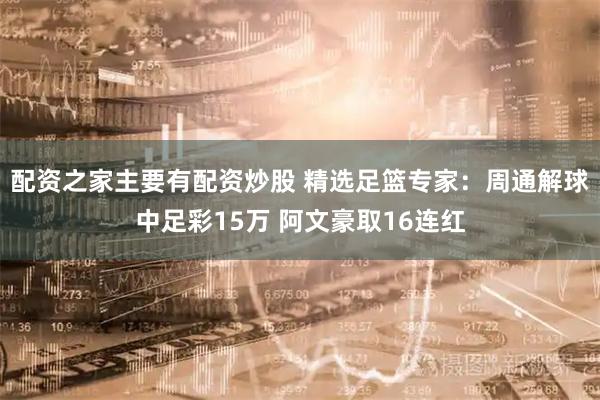 配资之家主要有配资炒股 精选足篮专家：周通解球中足彩15万 阿文豪取16连红
