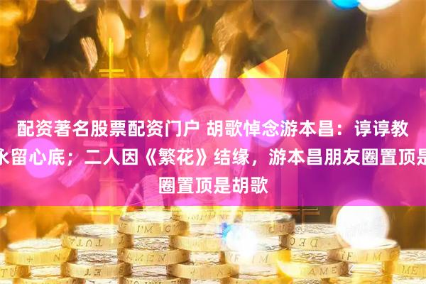 配资著名股票配资门户 胡歌悼念游本昌：谆谆教诲将永留心底；二人因《繁花》结缘，游本昌朋友圈置顶是胡歌