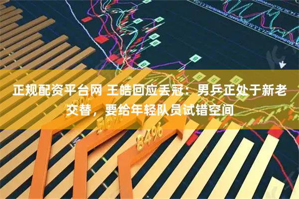 正规配资平台网 王皓回应丢冠：男乒正处于新老交替，要给年轻队员试错空间